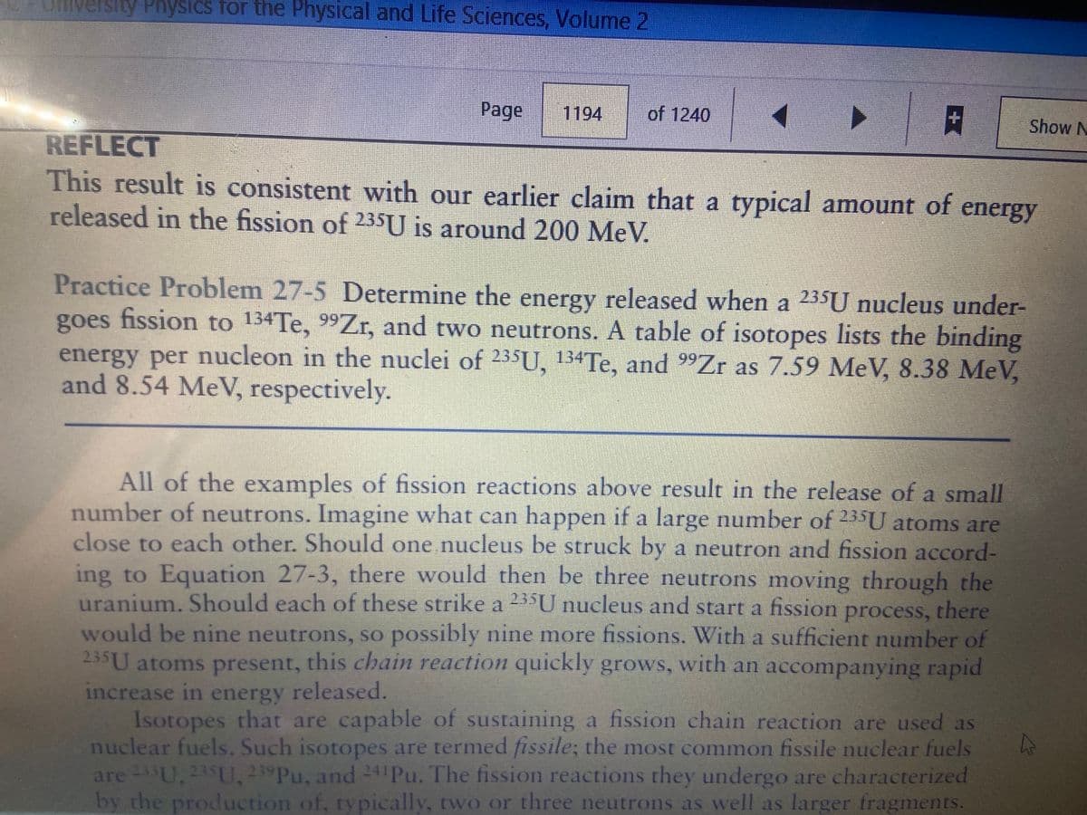 University Physics for the Physical and Life Sciences, Volume 2
Page
1194
of 1240
Show N
REFLECT
This result is consistent with our earlier claim that a typical amount of energy
released in the fission of 235U is around 200 MeV.
Practice Problem 27-5 Determine the energy released when a 235U nucleus under-
goes fission to 134TE, 99Z,, and two neutrons. A table of isotopes lists the binding
energy per nucleon in the nuclei of 235U, 134TE, and 9Zr as 7.59 MeV, 8.38 MeV,
and 8.54 MeV, respectively.
All of the examples of fission reactions above result in the release of a small
number of neutrons. Imagine what can happen if a large number of 235U atoms are
close to each other. Should one nucleus be struck by a neutron and fission accord-
ing to Equation 27-3, there would then be three neutrons moving through the
uranium. Should each of these strike a 235U nucleus and start a fission
process, there
would be nine neutrons, so possibly nine more fissions. With a sufficient number of
235U atoms present, this chain reaction quickly grows, with an accompanying rapid
increase in energy released.
Isotopes that are capable of sustaining a fission chain reaction are used as
nuclear fuels. Such isotopes are termed fissile; the most common fissile nuclear fuels
are U, 235U, 239PU, and 241PU. The fission reactions they undergo are characterized
by the production of, typically, two or three neutrons as well as larger fragments.
