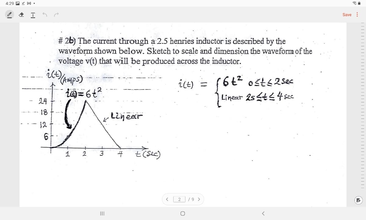4:29 P Y M •
T
Save :
# 2b) The current through a 2.5 henries inductor is described by the
waveform shown below. Sketch to scale and dimension the waveform of the
voltage v(t) that will be produced across the inductor.
it)
HAmps)
ilt)
(6t2 osts2 ses
24
Lineat 25t4sec
18
Lijear
12
t'(sic)
< 2 /9 >
III
||||||||||

