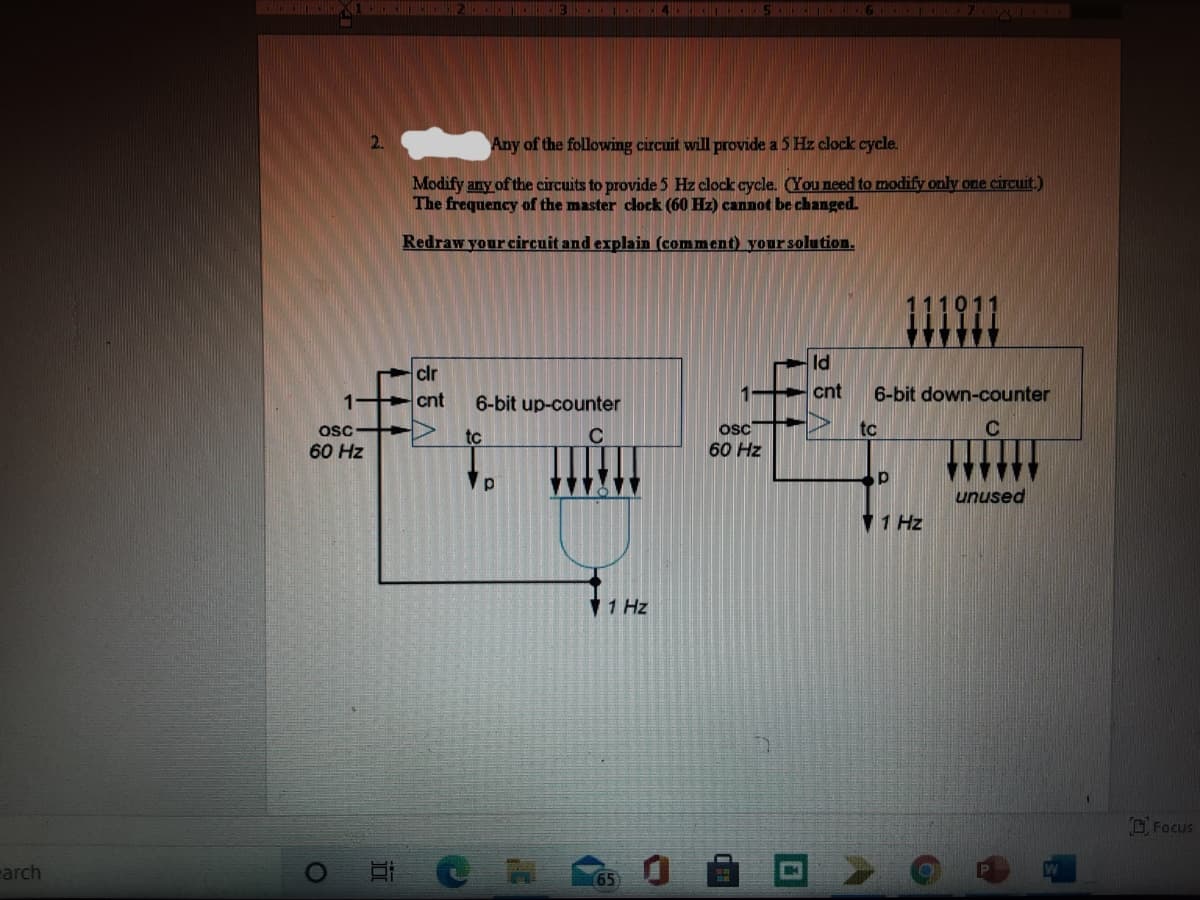 2.
Any of the following circuit will provide a 5 Hz clock cycle.
Modify any of the circuits to provide 5 Hz clock cycle. OYOU need to modify only one circuit.)
The frequency of the master clock (60 Hz) cannot be changed.
Redraw your circuit and explain (comment) your solution.
ld
clr
cnt
6-bit down-counter
cnt
6-bit up-counter
osc
osc
tc
tc
60 Hz
60 Hz
unused
V 1 Hz
V1 Hz
O Focus
earch
65
