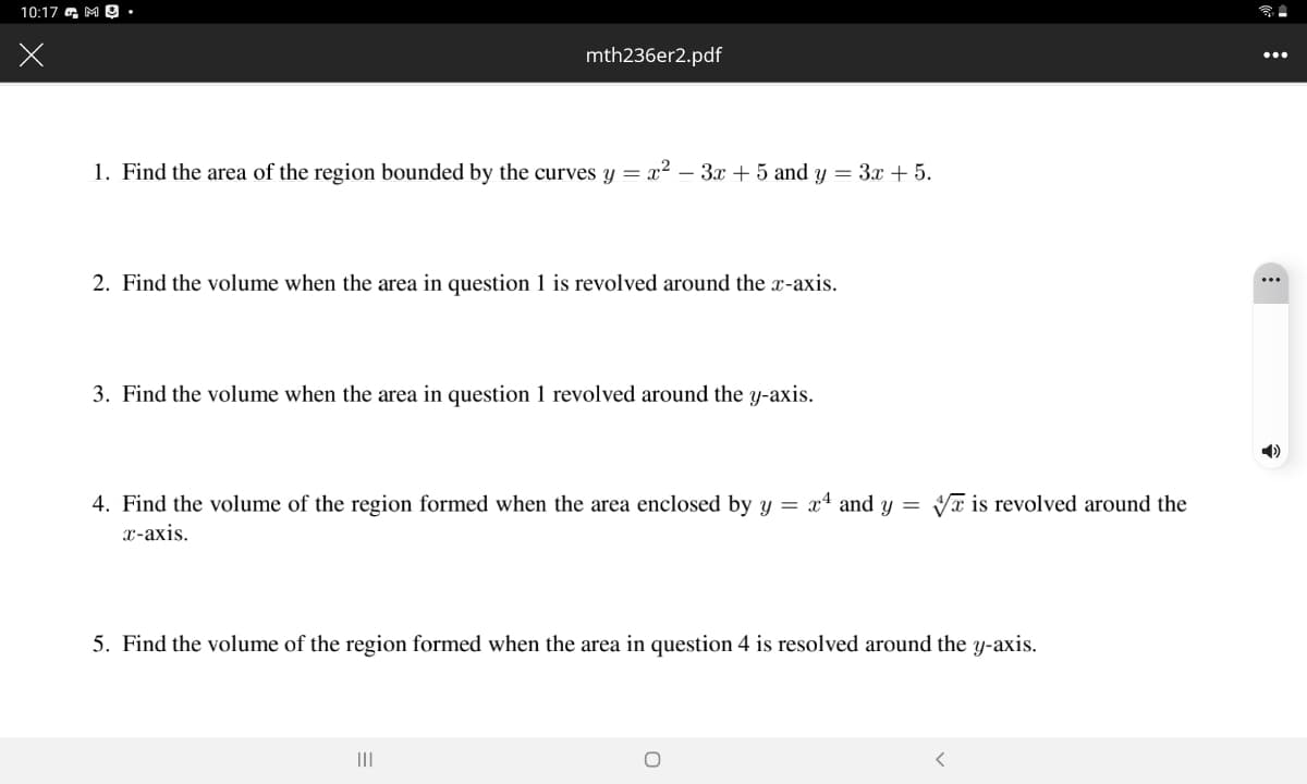 10:17 a, M 0 •
mth236er2.pdf
...
1. Find the area of the region bounded by the curves y = x² – 3x + 5 and y = 3x + 5.
2. Find the volume when the area in question 1 is revolved around the x-axis.
3. Find the volume when the area in question 1 revolved around the y-axis.
4. Find the volume of the region formed when the area enclosed by y = x4 and y =
Vx is revolved around the
2-ахis.
5. Find the volume of the region formed when the area in question 4 is resolved around the y-axis.
II
