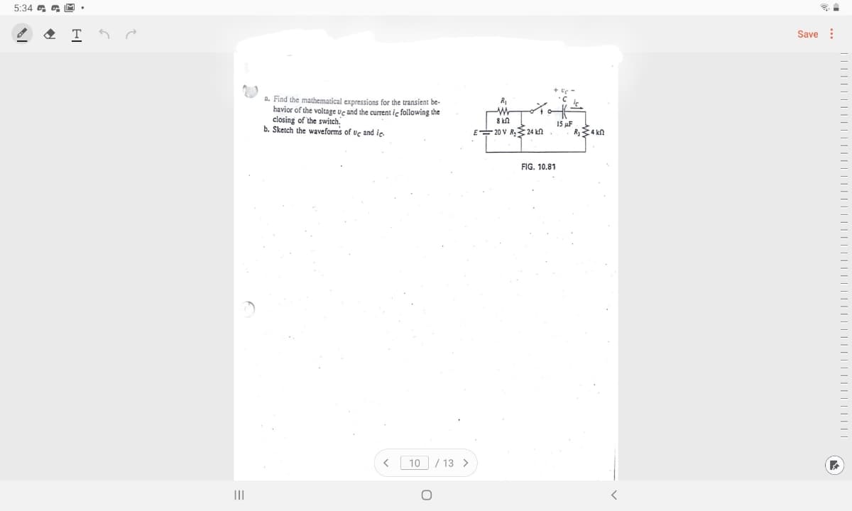 5:34 G G M •
Save :
a. Find the mathematical expressions for the transient be-
havior of the voltage Ue and the curent ie following the
closing of the switch.
b. Sketch the waveforms of uc and ic
8 kn
15 uF
R34 kn
E 20 V R, 24 kn
FIG. 10.81
10
/ 13 >
II
