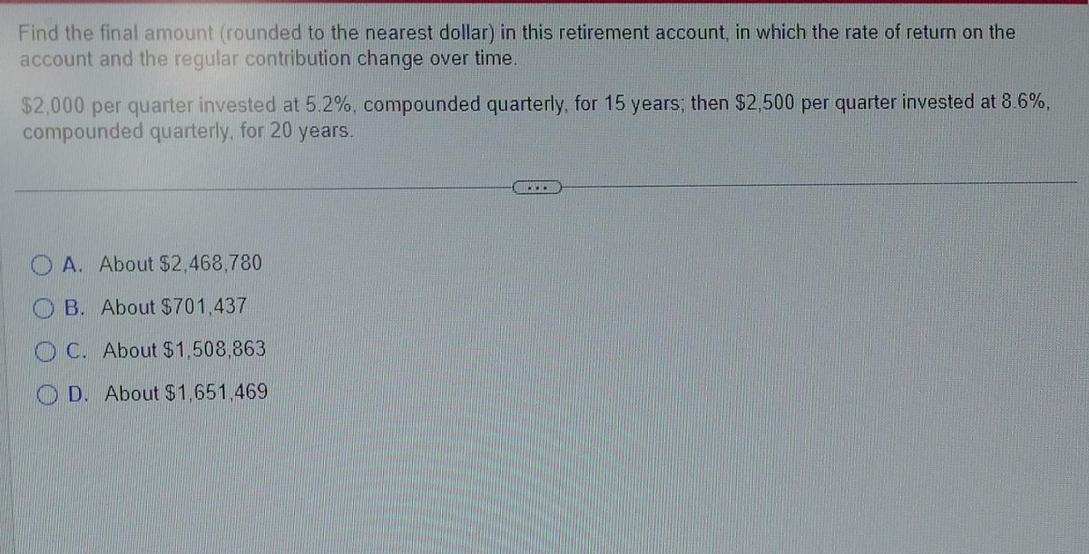 Find the final amount (rounded to the nearest dollar) in this retirement account, in which the rate of return on the
account and the regular contribution change over time.
$2,000 per quarter invested at 5.2%, compounded quarterly, for 15 years; then $2,500 per quarter invested at 8.6%,
compounded quarterly, for 20 years.
OA. About $2,468,780
B. About $701,437
OC. About $1,508,863
D. About $1,651,469