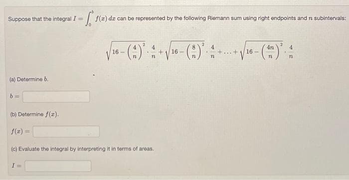 Suppose that the integral I =
(a) Determine b.
= f(x) dz can be represented by the following Riemann sum using right endpoints and 7 subintervals:
b=
2
8
4
√ 16 - (A) ² - 4 2 + √/16 - ( 2 ) · A
72
72
(b) Determine f(x).
f(x) =
(c) Evaluate the integral by interpreting it in terms of areas.
...
+ 16
-
2
(4) ².
4
12