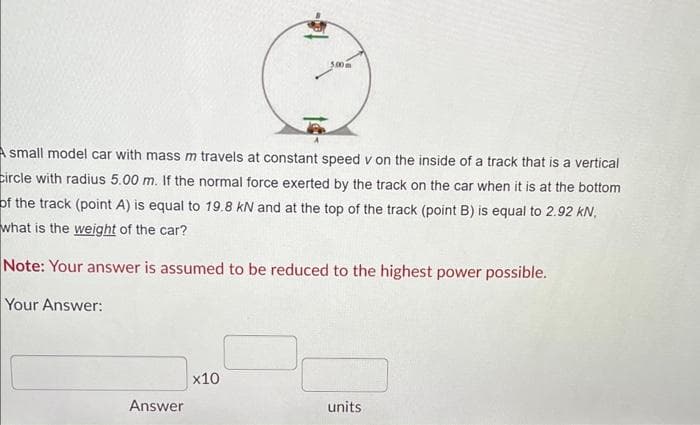 A small model car with mass m travels at constant speed v on the inside of a track that is a vertical
Circle with radius 5.00 m. If the normal force exerted by the track on the car when it is at the bottom
of the track (point A) is equal to 19.8 KN and at the top of the track (point B) is equal to 2.92 KN,
what is the weight of the car?
Note: Your answer is assumed to be reduced to the highest power possible.
Your Answer:
Answer
5.00m
x10
units