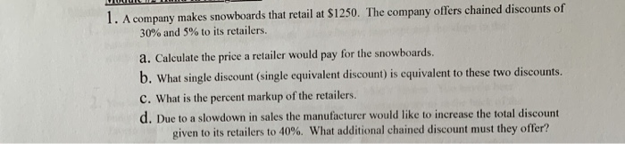 1. A company makes snowboards that retail at $1250. The company offers chained discounts of
30% and 5% to its retailers.
a. Calculate the price a retailer would pay for the snowboards.
b. What single discount (single equivalent discount) is equivalent to these two discounts.
C. What is the percent markup of the retailers.
d. Due to a slowdown in sales the manufacturer would like to increase the total discount
given to its retailers to 40%. What additional chained discount must they offer?