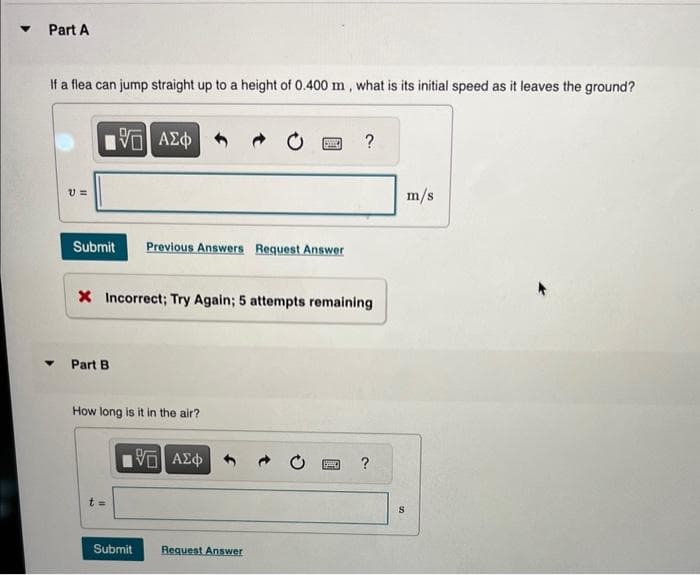 Part A
If a flea can jump straight up to a height of 0.400 m, what is its initial speed as it leaves the ground?
V =
IVE] ΑΣΦΑ+
195]
Submit Previous Answers Request Answer
Part B
X Incorrect; Try Again; 5 attempts remaining
How long is it in the air?
195] ΑΣΦ
t=
Sid
Submit
Request Answer
?
S
?
m/s
S