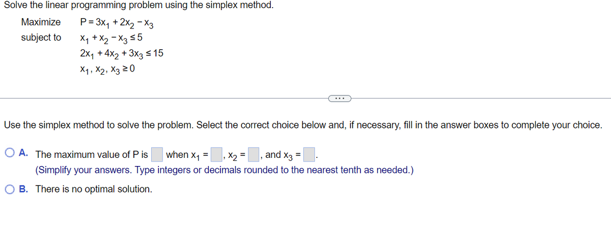 Solve the linear programming problem using the simplex method.
Maximize
subject to
P= 3x₁ + 2x₂ - X3
X₁ + X₂-X3 ≤5
2x₁ +4x2 + 3x3 ≤ 15
X1, X2, X3 20
Use the simplex method to solve the problem. Select the correct choice below and, if necessary, fill in the answer boxes to complete your choice.
O A. The maximum value of Pis
when X₁ = x₂ =
and X3 =
(Simplify your answers. Type integers or decimals rounded to the nearest tenth as needed.)
OB. There is no optimal solution.