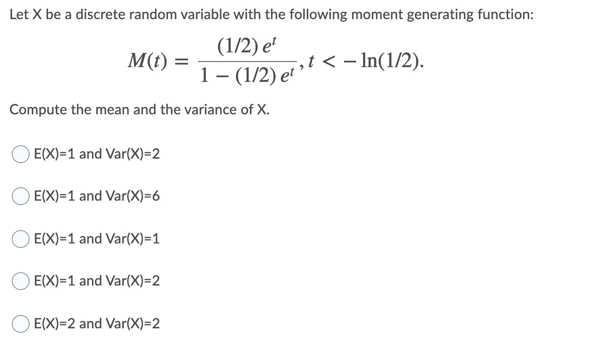 Let X be a discrete random variable with the following moment generating function:
(1/2) e
M(t) =
ofst < – In(1/2).
1 – (1/2) et
Compute the mean and the variance of X.
E(X)=1 and Var(X)=2
E(X)=1 and Var(X)=6
E(X)=1 and Var(X)=1
E(X)=1 and Var(X)=2
E(X)=2 and Var(X)=2
