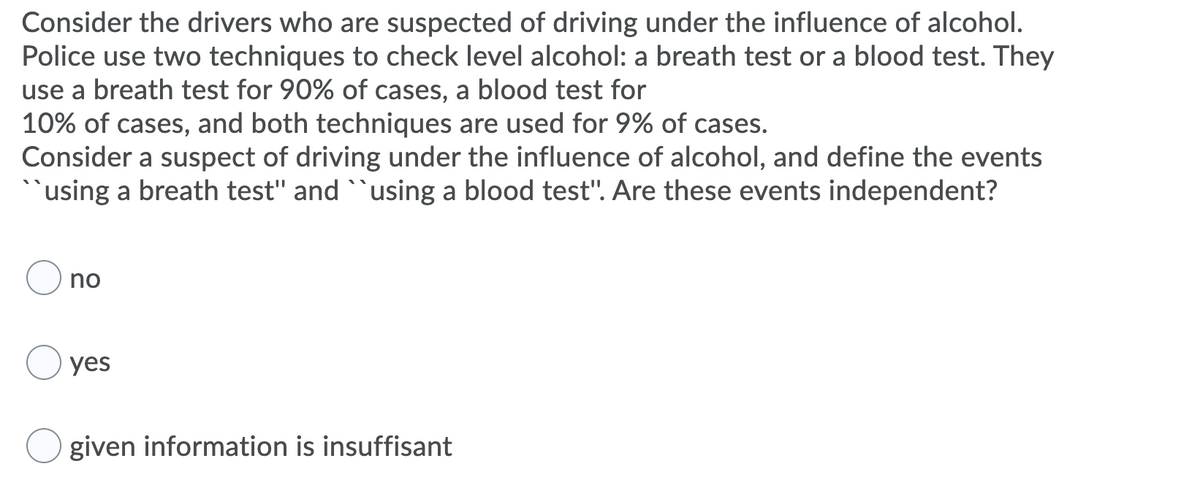 Consider the drivers who are suspected of driving under the influence of alcohol.
Police use two techniques to check level alcohol: a breath test or a blood test. They
use a breath test for 90% of cases, a blood test for
10% of cases, and both techniques are used for 9% of cases.
Consider a suspect of driving under the influence of alcohol, and define the events
"using a breath test" and `using a blood test". Are these events independent?
no
yes
given information is insuffisant
