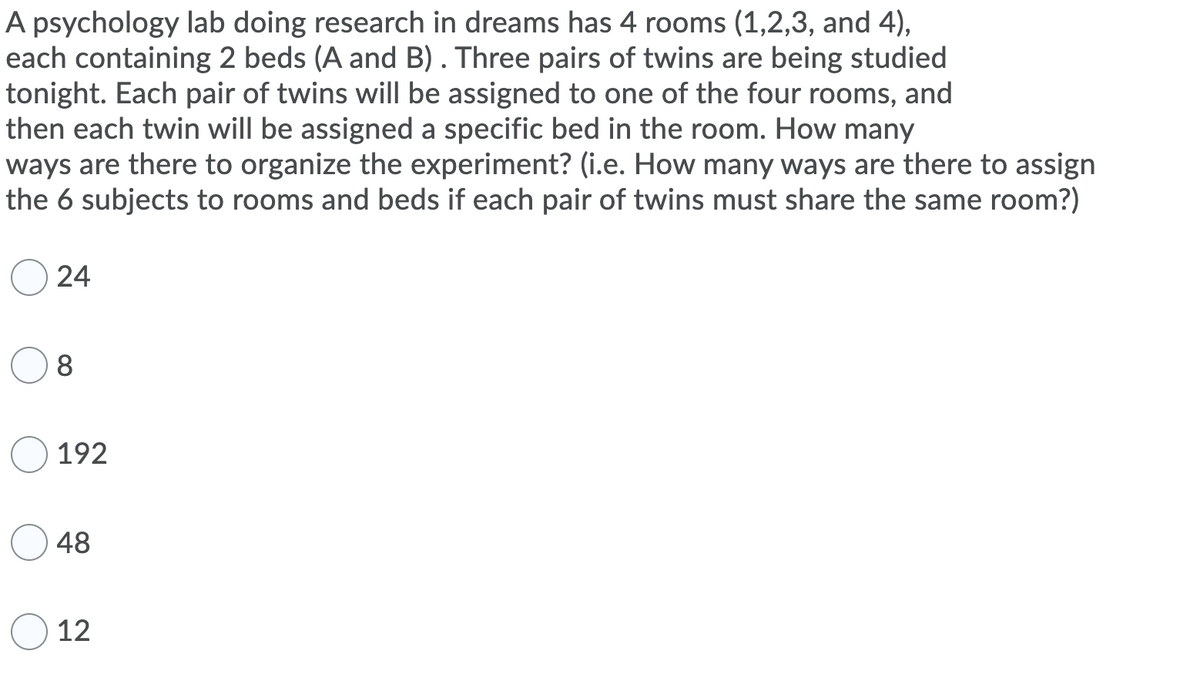 A psychology lab doing research in dreams has 4 rooms (1,2,3, and 4),
each containing 2 beds (A and B). Three pairs of twins are being studied
tonight. Each pair of twins will be assigned to one of the four rooms, and
then each twin will be assigned a specific bed in the room. How many
ways are there to organize the experiment? (i.e. How many ways are there to assign
the 6 subjects to rooms and beds if each pair of twins must share the same room?)
24
8
192
48
12
