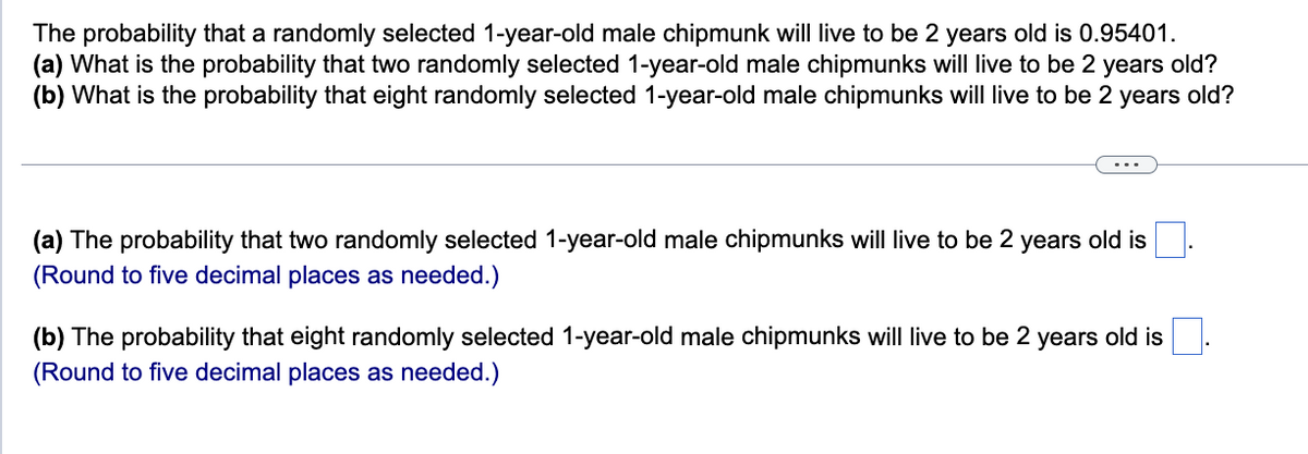 The probability that a randomly selected 1-year-old male chipmunk will live to be 2 years old is 0.95401.
(a) What is the probability that two randomly selected 1-year-old male chipmunks will live to be 2 years old?
(b) What is the probability that eight randomly selected 1-year-old male chipmunks will live to be 2 years old?
(a) The probability that two randomly selected 1-year-old male chipmunks will live to be 2 years old is
(Round to five decimal places as needed.)
(b) The probability that eight randomly selected 1-year-old male chipmunks will live to be 2 years old is
(Round to five decimal places as needed.)