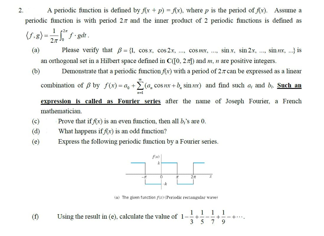 2.
A periodic function is defined by f(x + p) = f(x), where p is the period of f(x). Assume a
periodic function is with period 27 and the inner product of 2 periodic functions is defined as
1
•2π
27 10²t* f.gdt.
(f.g) =
(a)
Please verify that = {1, cos x, cos 2x, ..., cos mx, .... sin x, sin 2x, ..., sin nx, ...} is
an orthogonal set in a Hilbert space defined in C([0, 27]) and m, n are positive integers.
(b)
Demonstrate that a periodic function f(x) with a period of 27 can be expressed as a linear
combination of ß by f(x) = a₁ + Σ(a, cos nx+b, sin nx) and find such a; and b¡. Such an
00
n=1
(c)
(d)
(e)
expression is called as Fourier series after the name of Joseph Fourier, a French
mathematician.
Prove that if f(x) is an even function, then all b;'s are 0.
What happens if f(x) is an odd function?
Express the following periodic function by a Fourier series.
f(x)
k
THE
0
-k
- [[]]
2π
(a) The given function f(x) (Periodic rectangular wave)
1
Using the result in (e), calculate the value of 1-
3
+
1 1 1
--+-
5 7 9