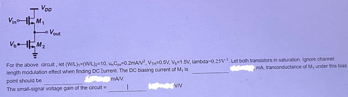 VDD
T
VinM₁
Vout
V₂M₂
For the above circuit, let (W/L)₁=(W/L)2-10, unCox-0.2mA/V2, VTH=0.5V, V₁-1.5V, lambda=0.25V¹. Let both transistors in saturation. Ignore channel
mA, tranconductance of M₁ under this bias
length modulation effect when finding DC Current. The DC biasing current of M₁ is
point should be
mA/V.
|
VN
The small-signal voltage gain of the circuit =