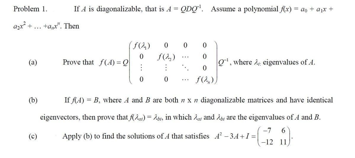 Problem 1.
a₂x² + +anx". Then
(a)
(b)
If A is diagonalizable, that is A = QDQ¹. Assume a polynomial f(x) = a₁ + a₁x +
(c)
Prove that f(A) = Q
(f(2₂) 0 0
f(2₂)
0
0
0
8
ƒ(2₂))
Q¹, where : eigenvalues of A.
If f(A) = B, where A and B are both n x n diagonalizable matrices and have identical
eigenvectors, then pro that f(ai) = λbi, in which ai and Abi are the eigenvalues of A and B.
-7
6
Apply (b) to find the solutions of A that satisfies A² -3A+I = 9.
-12
11