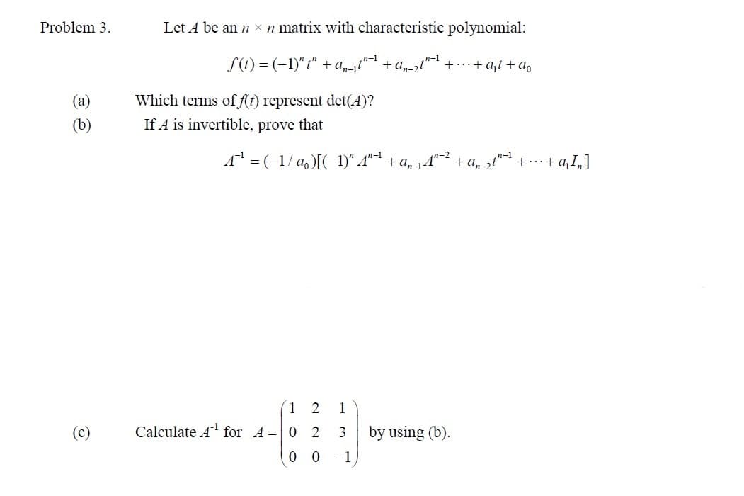 Problem 3.
(a)
e
(c)
Let A be an n x n matrix with characteristic polynomial:
f(t) = (-1)"t" + a₁-₁t"-1 + a₂-2t"-1. ++at+ao
Which terms of f(t) represent det(4)?
If A is invertible, prove that
A¹ = (-1/a₁)[(-1)" A"-¹ + a₂-₁A¹-² + a₁_₂t¹−¹ + ... + a₁Ï„]
1
3
0 0 -1
1
2
Calculate A¹ for A 0 2
by using (b).