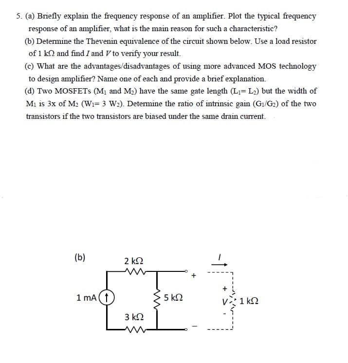 5. (a) Briefly explain the frequency response of an amplifier. Plot the typical frequency
response of an amplifier, what is the main reason for such a characteristic?
(b) Determine the Thevenin equivalence of the circuit shown below. Use a load resistor
of 1 kn and find I and V to verify your result.
(c) What are the advantages/disadvantages of using more advanced MOS technology
to design amplifier? Name one of each and provide a brief explanation.
(d) Two MOSFETs (M₁ and M₂) have the same gate length (L₁= L₂) but the width of
M₁ is 3x of M₂ (W₁= 3 W₂). Determine the ratio of intrinsic gain (G₁/G₂) of the two
transistors if the two transistors are biased under the same drain current.
(b)
1 mA (†
2 ΚΩ
www
3 ΚΩ
www
5 ΚΩ
1kQ