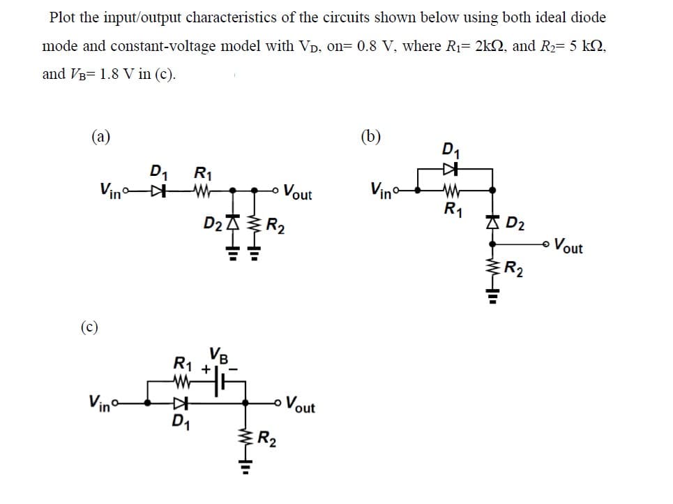 Plot the input/output characteristics of the circuits shown below using both ideal diode
mode and constant-voltage model with VD, on= 0.8 V, where R₁= 2k, and R₂= 5 KQ,
and VB 1.8 V in (c).
(a)
(c)
D₁ R₁
Vinº * W
R1 +
WWF
K
D2R₂
D₁
ww
Vout
o Vout
R₂
(b)
Vino
D₁
.
R₁
KWI
D₂
R₂
Vout