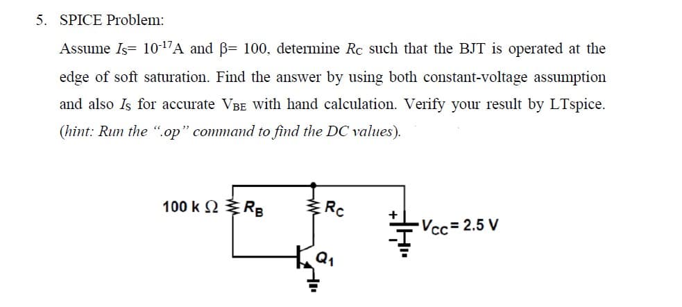 5. SPICE Problem:
Assume Is= 10-¹7A and ß= 100, determine Rc such that the BJT is operated at the
edge of soft saturation. Find the answer by using both constant-voltage assumption
and also Is for accurate Vв with hand calculation. Verify your result by LTspice.
(hint: Run the ".op" command to find the DC values).
100 K Ω Σ RB
Rc
Vcc= 2.5 V