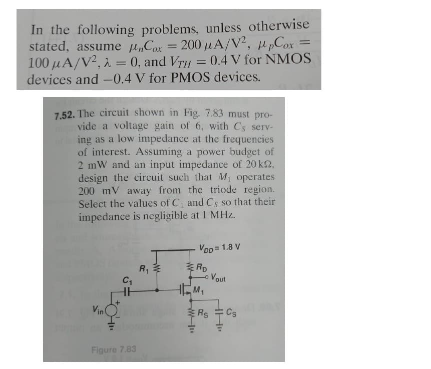 In the following problems, unless otherwise
stated, assume nCox = 200 μA/V², ppCox
100 μA/V²,2 = 0, and VTH = 0.4 V for NMOS
devices and -0.4 V for PMOS devices.
7.52. The circuit shown in Fig. 7.83 must pro-
vide a voltage gain of 6, with Cs serv-
oling as a low impedance at the frequencies
of interest. Assuming a power budget of
2 mW and an input impedance of 20 km,
design the circuit such that M₁ operates
200 mV away from the triode region.
Select the values of C₁ and Cs so that their
impedance is negligible at 1 MHz.
Vin
C₁
HH
Figure 7.83
R₁
VDD = 1.8 V
ww
RD
Lo Vout
HM₁
Rs
Cs