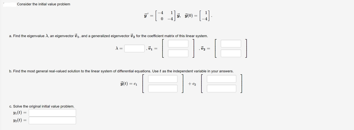 Consider the initial value problem
-4
1
y,
0 -4
F0) = .
a. Find the eigenvalue X, an eigenvector v1, and a generalized eigenvector v2 for the coefficient matrix of this linear system.
v1
b. Find the most general real-valued solution to the linear system of differential equations. Use t as the independent variable in your answers.
y(t) = c1
+ c2
%3D
c. Solve the original initial value problem.
Y1 (t) :
Y2(t) =
