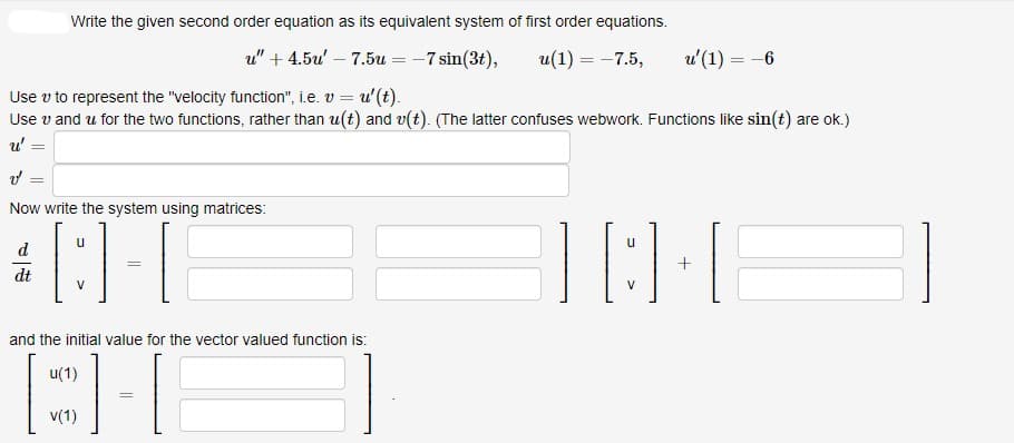 Write the given second order equation as its equivalent system of first order equations.
u" + 4.5u' – 7.5u = -7 sin(3t),
u(1) = -7.5,
u'(1) = -6
Use v to represent the "velocity function", i.e. v = u'(t).
Use v and u for the two functions, rather than u(t) and v(t). (The latter confuses webwork. Functions like sin(t) are ok.)
u' =
%3D
Now write the system using matrices:
u
d
+
dt
V
V
and the initial value for the vector valued function is:
u(1)
v(1)
