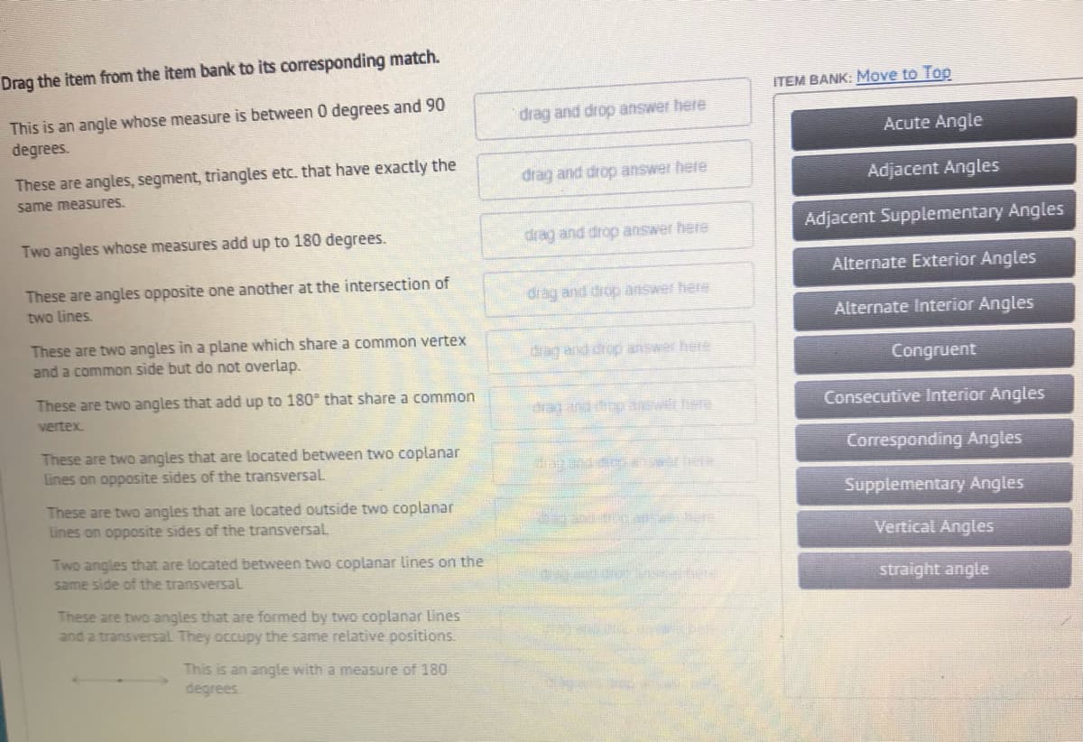 Drag the item from the item bank to its corresponding match.
ITEM BANK: Move to Top
This is an angle whose measure is between 0 degrees and 90
degrees.
drag and drop answer here
Acute Angle
These are angles, segment, triangles etc. that have exactly the
drag and drop answer here
Adjacent Angles
same measures.
Two angles whose measures add up to 180 degrees.
drag and drop answer here
Adjacent Supplementary Angles
Alternate Exterior Angles
These are angles opposite one another at the intersection of
two lines.
drag and drop answer here
Alternate Interior Angles
These are two angles in a plane which share a common vertex
and a common side but do not overlap.
drag and drop answer here
Congruent
These are two angles that add up to 180° that share a common
dra and diop wet bere
Consecutive Interior Angles
vertex.
These are two angles that are located between two coplanar
Lines on opposite sides of the transversal
Corresponding Angles
Supplementary Angles
These are two angles that are located outside two coplanar
Lines on opposite sides of the transversalL
Vertical Angles
Two angles that are located between two coplanar lines on the
same side of the transversaL
straight angle
These are two angles that are formed by two coplanar Lines
and a transversal They occupy the same relative positions.
This is an angle with a measure of 180
degrees
