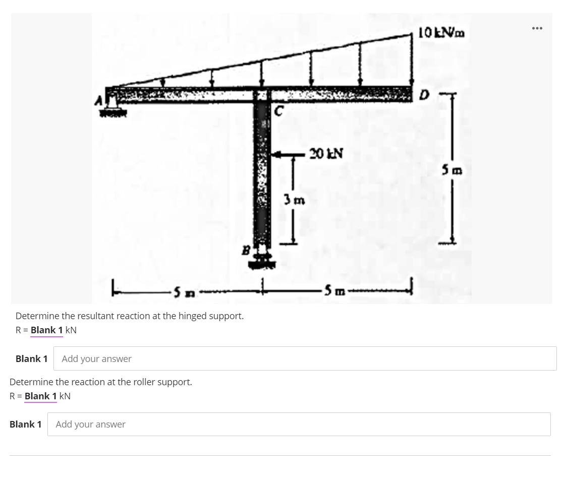 20 kN
5m
3 m
- Sm---
Determine the resultant reaction at the hinged support.
R = Blank 1 kN
Blank 1
Add your answer
Determine the reaction at the roller support.
R = Blank 1 kN
Blank 1
Add your answer
