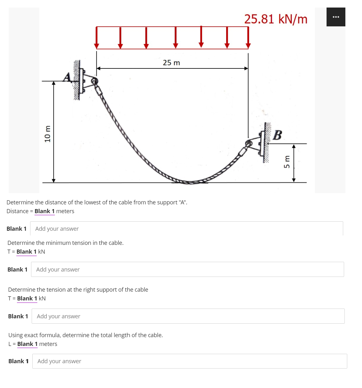 25.81 kN/m
25 m
B
Determine the distance of the lowest of the cable from the support "A".
Distance = Blank 1 meters
Blank 1
Add your answer
Determine the minimum tension in the cable.
T= Blank 1 kN
Blank 1
Add your answer
Determine the tension at the right support of the cable
T= Blank 1 kN
Blank 1
Add your answer
Using exact formula, determine the total length of the cable.
L = Blank 1 meters
Blank 1
Add your answer
10 m
