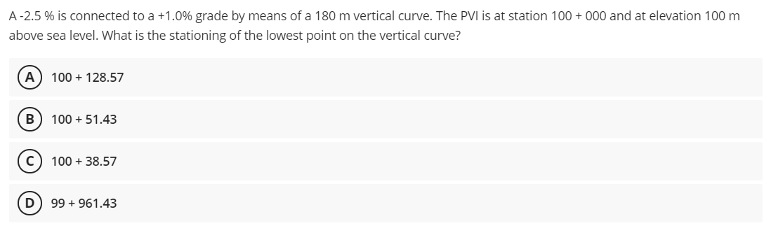 A -2.5 % is connected to a +1.0% grade by means of a 180 m vertical curve. The PVI is at station 100 + 000 and at elevation 100 m
above sea level. What is the stationing of the lowest point on the vertical curve?
A) 100 + 128.57
100 + 51.43
100 + 38.57
D
99 + 961.43
