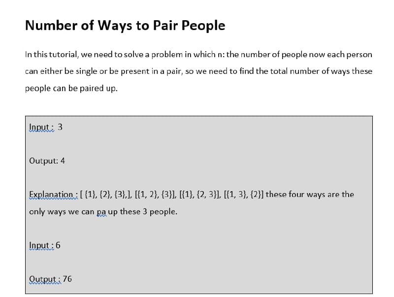 Number of Ways to Pair People
In this tutorial, we need to solve a problem in which n: the number of people now each person
can either be single or be present in a pair, so we need to find the total number of ways these
people can be paired up.
Input : 3
Output: 4
Explanation : [{1}, {2}, {3},], [{1, 2}, {3}], [{1}, {2, 3}], [{1, 3}, {2}] these four ways are the
only ways we can pa up these 3 people.
Input :6
Output : 76
