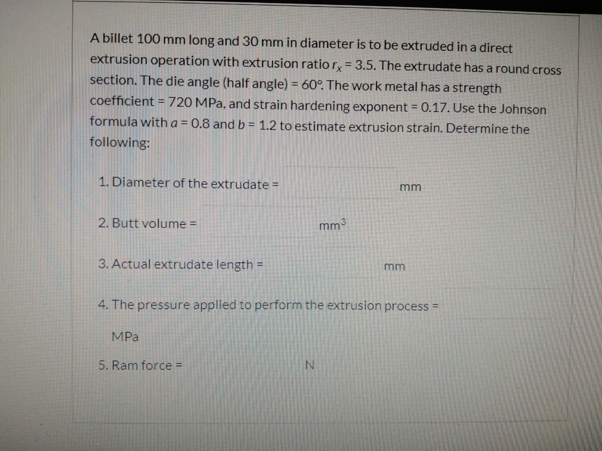 A billet 100 mm long and 30 mm in diameter is to be extruded in a direct
extrusion operation with extrusion ratio r, = 3.5. The extrudate has a round cross
section. The die angle (half angle) = 60°. The work metal has a strength
coefficient = 720 MPa, and strain hardening exponent = 0.17. Use the Johnson
formula with a = 0.8 andb= 1.2 to estimate extrusion strain. Determine the
following:
1. Diameter of the extrudate =
mm
2. Butt volume =
mm3
3. Actual extrudate length =
mm
4. The pressure applied to perform the extrusion process =
MPa
5. Ram force =
N.
