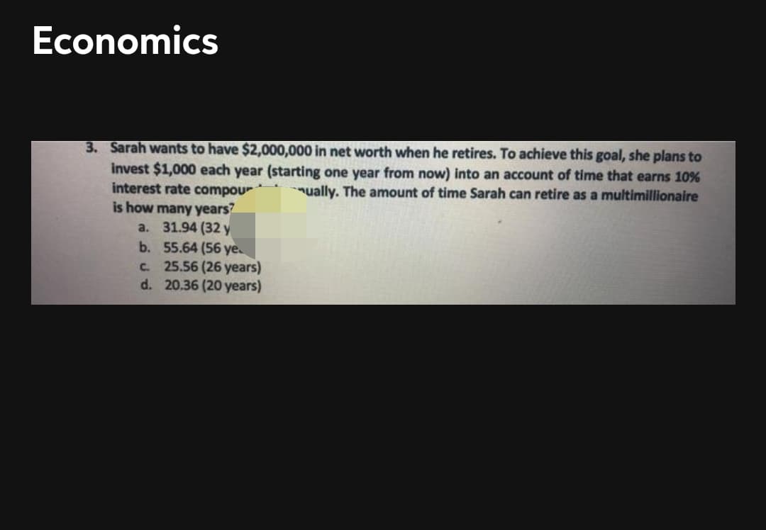 Economics
3. Sarah wants to have $2,000,000 in net worth when he retires. To achieve this goal, she plans to
invest $1,000 each year (starting one year from now) into an account of time that earns 10%
interest rate compour
is how many years?
a. 31.94 (32 y
b. 55.64 (56 ye
25.56 (26 years)
d. 20.36 (20 years)
ually. The amount of time Sarah can retire as a multimillionaire
C.
