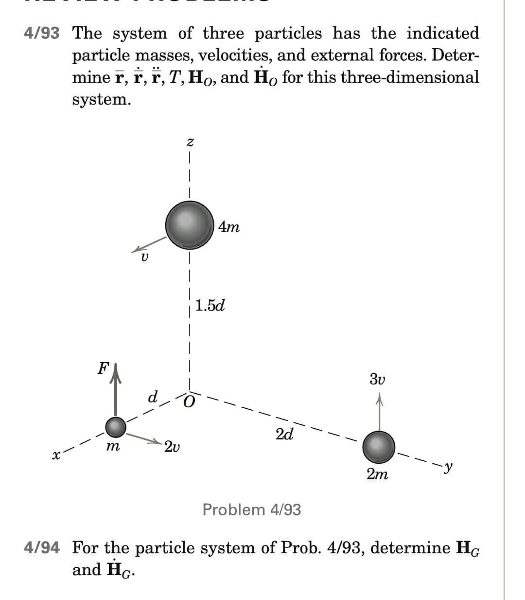 4/93 The system of three particles has the indicated
particle masses, velocities, and external forces. Deter-
mine r, r, Ï, T, Ho, and Ho for this three-dimensional
system.
Z
|
F
V
4m
2u
1.5d
3v
2d
m
2m
Problem 4/93
4/94 For the particle system of Prob. 4/93, determine HG
and HG.