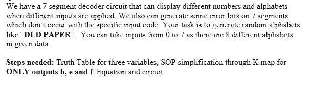 We have a 7 segment decoder circuit that can display different numbers and alphabets
when different inputs are applied. We also can generate some error bits on 7 segments
which don't occur with the specific input code. Your task is to generate random alphabets
like “DLD PAPER". You can take inputs from 0 to 7 as there are 8 different alphabets
in given data.
Steps needed: Truth Table for three variables, SOP simplification through K map for
ONLY outputs b, e and f, Equation and circuit
