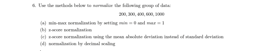 6. Use the methods below to normalize the following group of data:
200, 300, 400, 600, 1000
(a) min-max normalization by setting min = 0 and max =1
(b) z-score normalization
(c) z-score normalization using the mean absolute deviation instead of standard deviation
(d) normalization by decimal scaling
