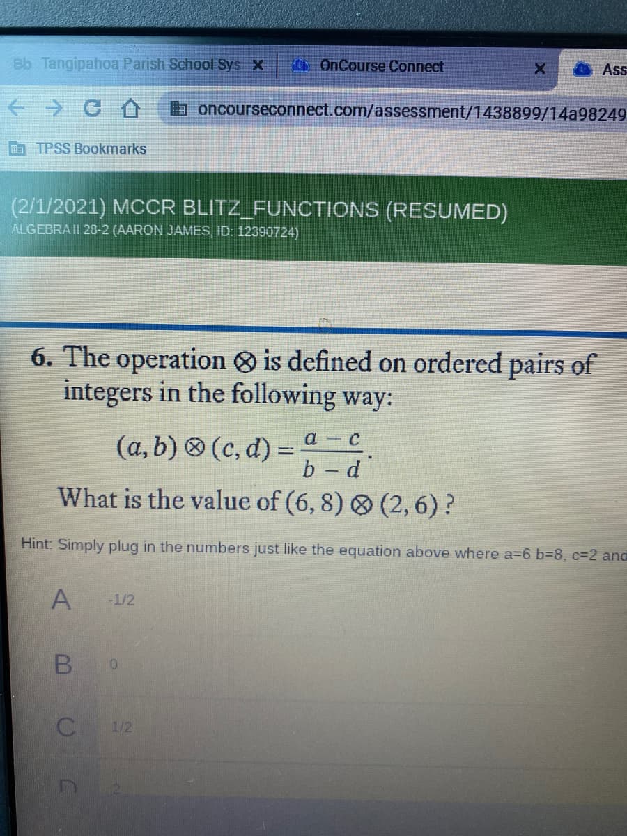 Bb Tangipahoa Parish School Sys X
OnCourse Connect
Ass
a oncourseconnect.com/assessment/1438899/14a98249
E TPSS Bookmarks
(2/1/2021) MCCR BLITZ_FUNCTIONS (RESUMED)
ALGEBRA II 28-2 (AARON JAMES, ID: 12390724)
6. The operation is defined on ordered pairs of
integers in the following way:
(a, b) 8 (c, d) =
b-d
What is the value of (6, 8) O (2,6) ?
Hint: Simply plug in the numbers just like the equation above where a=6 b38, %3D2 and
A
-1/2
1/2
