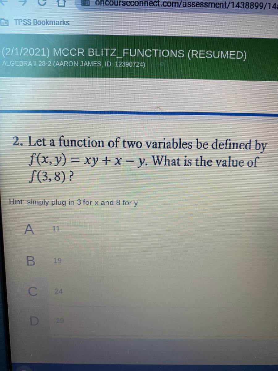 a oncourseconnect.com/assessment/1438899/14a
TPSS Bookmarks
(2/1/2021) MCCR BLITZ_FUNCTIONS (RESUMED)
ALGEBRA II 28-2 (AARON JAMES, ID: 12390724)
2. Let a function of two variables be defined by
f(x, y) = xy + x- y. What is the value of
f(3,8)?
%3D
Hint: simply plug in 3 for x and 8 for y
A
11
19
24
D
29
