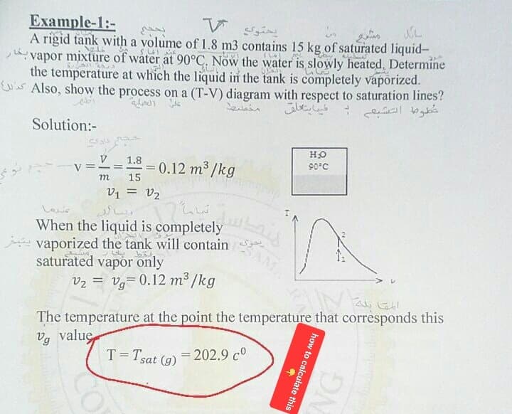 Example-1:-
V
A rigid tank with a volume of 1.8 m3 contains 15 kg of saturated liquid-
vapor mixture of water at 90°C. Now the water is slowly heated, Determine بخار
to
saturation
lines کراس
خطوط التشيعي -
Solution:-
the temperature at which the liquid in the tank is completely vaporized.
?Also,
show
the
process
on
a
(T-V)
diagram
with
respect
مايتعلق
عل العملية
مخست
حکام دادگ
- ۷:
رها
V 1.8
=
. = 0.12 m3/kg
15
V1 = 2
ا
تحرك vaporized the tank will contain يتبخر
When the liquid is completely
saturated vapor only
يحتوي
تماما
v2 = vg= 0.12 m3/kg
T = Tsat (g)
= 202.9 20
HO
90°C
AME
مشرع
سائل
The temperature at the point the temperature that corresponds this
Vg value
how to calculate this
NG
المقابله