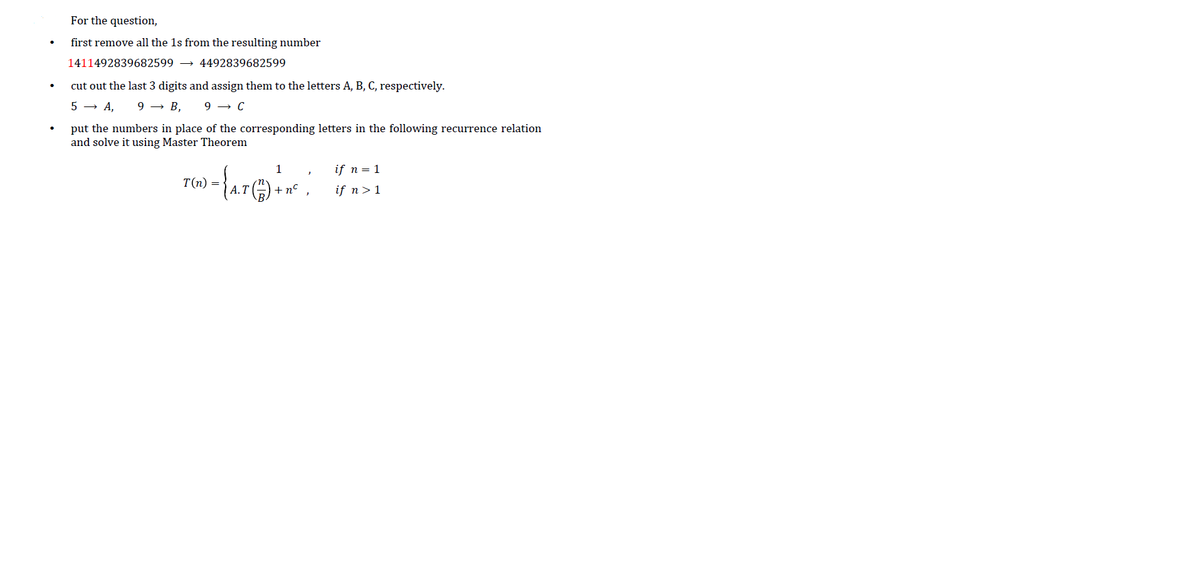 For the question,
first remove all the 1s from the resulting number
1411492839682599 →
4492839682599
cut out the last 3 digits and assign them to the letters A, B, C, respectively.
5 → A,
9 → B,
9 → C
put the numbers in place of the corresponding letters in the following recurrence relation
and solve it using Master Theorem
1
if n = 1
T(n) =
А.Т
+n°
if n>1
