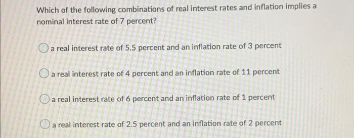 Which of the following combinations of real interest rates and inflation implies a
nominal interest rate of 7 percent?
a real interest rate of 5.5 percent and an inflation rate of 3 percent
a real interest rate of 4 percent and an inflation rate of 11 percent
a real interest rate of 6 percent and an inflation rate of 1 percent
a real interest rate of 2.5 percent and an inflation rate of 2 percent