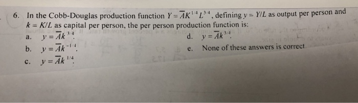 1/4
6. In the Cobb-Douglas production function Y= AK4L34, defining y = Y/L as output per person and
k = K/L as capital per person, the per person production function is:
a.
y = Ak³
d. y = Ak³4
e.
b. y = Ak-¹4
y = Ak 1/4
C.
None of these answers is correct.