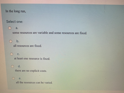 In the long run,
Select one:
a.
some resources are variable and some resources are fixed.
b.
all resources are fixed.
C.
at least one resource is fixed.
Od.
there are no explicit costs.
e.
all the resources can be varied.