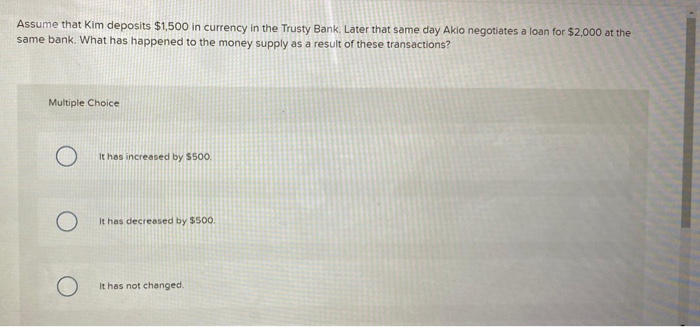 Assume that Kim deposits $1,500 in currency in the Trusty Bank. Later that same day Akio negotiates a loan for $2,000 at the
same bank. What has happened to the money supply as a result of these transactions?
Multiple Choice
O
It has increased by $500.
It has decreased by $500.
It has not changed.