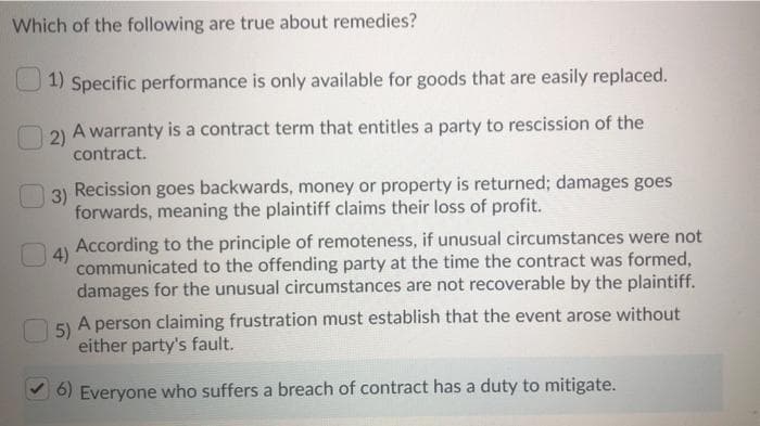 Which of the following are true about remedies?
1) Specific performance is only available for goods that are easily replaced.
2)
A warranty is a contract term that entitles a party to rescission of the
contract.
3)
4)
Recission goes backwards, money or property is returned; damages goes
forwards, meaning the plaintiff claims their loss of profit.
According to the principle of remoteness, if unusual circumstances were not
communicated to the offending party at the time the contract was formed,
damages for the unusual circumstances are not recoverable by the plaintiff.
5)
A person claiming frustration must establish that the event arose without
either party's fault.
6) Everyone who suffers a breach of contract has a duty to mitigate.