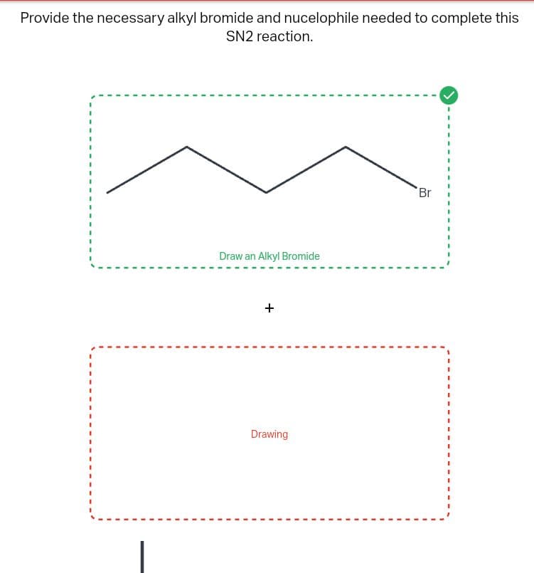 Provide the necessary alkyl bromide and nucelophile needed to complete this
SN2 reaction.
Draw an Alkyl Bromide
+
Drawing
Br