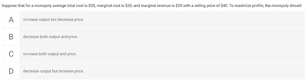 Suppose that for a monopoly average total cost is $35, marginal cost is $30, and marginal revenue is $35 with a selling price of $40. To maximize profits, the monopoly should
A
B
C
D
increase output but decrease price.
decrease both output and price.
increase both output and price.
decrease output but increase price.