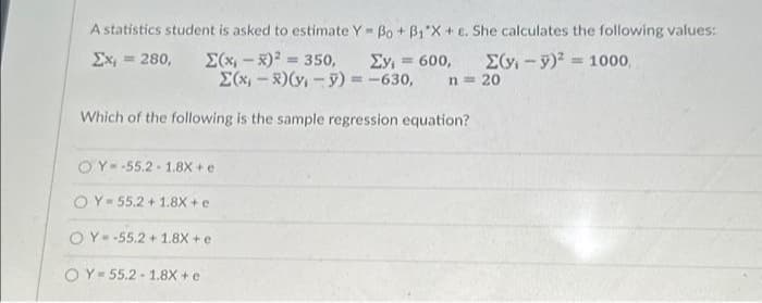 A statistics student is asked to estimate Y = Bo + B1X + E. She calculates the following values:
Ex = 280,
Σ(x₁ - x)² = 350, Σy, = 600, Σ(y, − y) = 1000
Σ(x,x)(y₁ - y) = -630,
n = 20
Which of the following is the sample regression equation?
OY--55.2-1.8X + e
OY 55.2 +1.8X + e
OY-55.2+1.8X + e
OY 55.2 1.8X + e