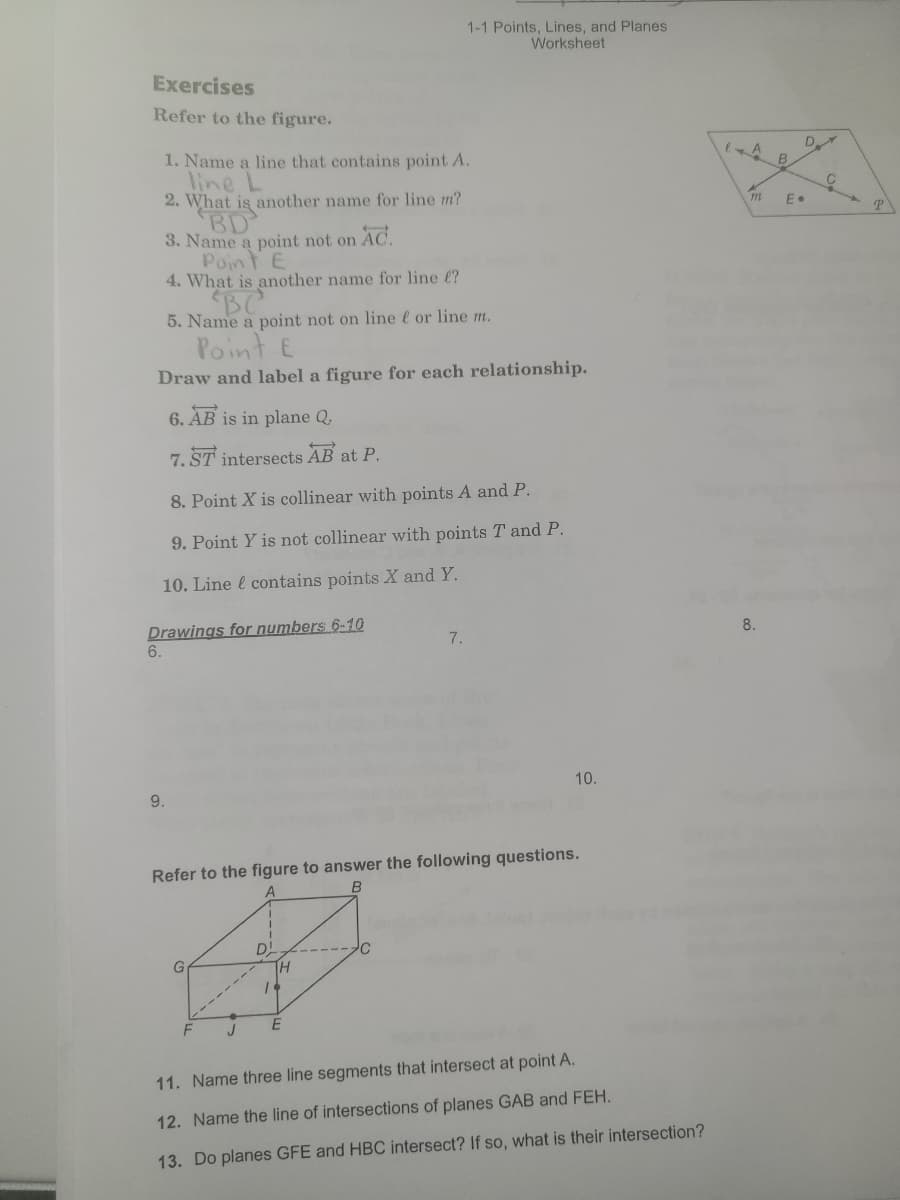 1-1 Points, Lines, and Planes
Worksheet
Exercises
Refer to the figure.
D
1. Name a line that contains point A.
line L
2. What is another name for line m?
BD
3. Name a point not on AC.
Point E
4. What is another name for line (?
BC
5. Name a point not on line l or line m.
Point E
Draw and label a figure for each relationship.
6. ÀB is in plane Q,
7. ST intersects AB at P.
8. Point X is collinear with points A and P.
9. Point Y is not collinear with points T and P.
10. Line l contains points X and Y.
Drawings for numbers 6-10
8.
7.
6.
10.
9.
Refer to the figure to answer the following questions.
D!
G
11. Name three line segments that intersect at point A.
12. Name the line of intersections of planes GAB and FEH.
13. Do planes GFE and HBC intersect? If so, what is their intersection?
