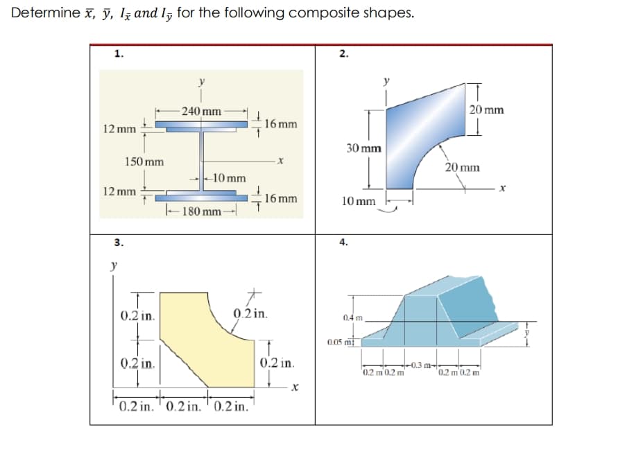 Determine x, ỹ, Iz and ly for the following composite shapes.
1.
2.
-240 mm-
20 mm
16 mm
12 mm
30 mm
150 mm
20 mm
-10 mm
12 mm
16 mm
10 mm
–-180 mm -
3.
4.
y
0.2 in.
0.2 in.
0.4 m
0.05 m
0.2 in.
0.2 in.
0.2 m 0.2 m
-0.3 m-
"0.2 m 0.2 m
0.2 in. ' 0.2 in. ' 0.2 in.
