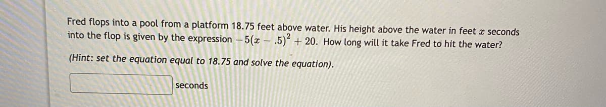 Fred flops into a pool from a platform 18.75 feet above water. His height above the water in feet x seconds
into the flop is given by the expression – 5(x – .5)² + 20. How long will it take Fred to hit the water?
(Hint: set the equation equal to 18.75 and solve the equation).
seconds
